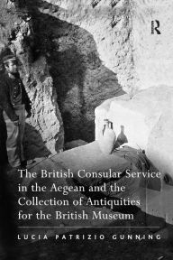 Title: The British Consular Service in the Aegean and the Collection of Antiquities for the British Museum / Edition 1, Author: Lucia Patrizio Gunning