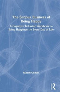 Title: The Serious Business of Being Happy: A Cognitive Behavior Workbook to Bring Happiness to Every Day of Life / Edition 1, Author: Russell Grieger