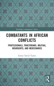Title: Combatants in African Conflicts: Professionals, Praetorians, Militias, Insurgents, and Mercenaries, Author: Simon David Taylor