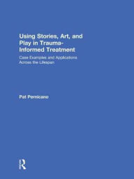 Title: Using Stories, Art, and Play in Trauma-Informed Treatment: Case Examples and Applications Across the Lifespan, Author: Pat Pernicano