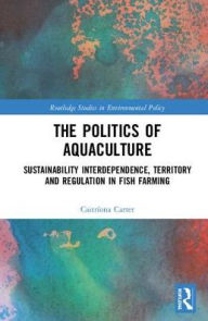 Title: The Politics of Aquaculture: Sustainability Interdependence, Territory and Regulation in Fish Farming / Edition 1, Author: Caitríona Carter