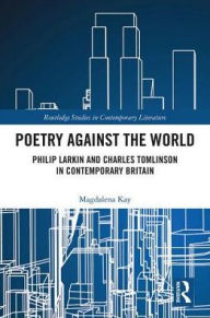 Title: Poetry Against the World: Philip Larkin and Charles Tomlinson in Contemporary Britain, Author: Magdalena Kay