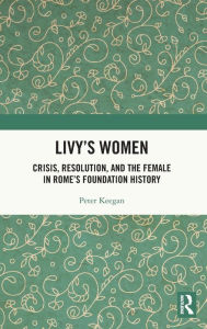 Title: Livy's Women: Crisis, Resolution, and the Female in Rome's Foundation History, Author: Peter Keegan