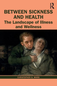 Title: Between Sickness and Health: The Landscape of Illness and Wellness / Edition 1, Author: Christopher D. Ward