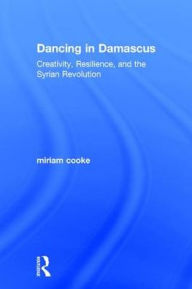 Title: Dancing in Damascus: Creativity, Resilience, and the Syrian Revolution / Edition 1, Author: miriam cooke
