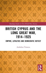 Title: British Cyprus and the Long Great War, 1914-1925: Empire, Loyalties and Democratic Deficit, Author: Andrekos Varnava