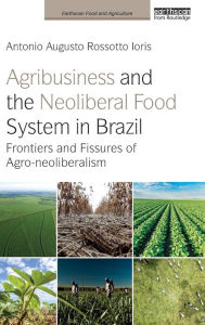 Title: Agribusiness and the Neoliberal Food System in Brazil: Frontiers and Fissures of Agro-neoliberalism, Author: Antonio Augusto Rossotto Ioris