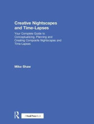Title: Creative Nightscapes and Time-Lapses: Your Complete Guide to Conceptualizing, Planning and Creating Composite Nightscapes and Time-Lapses, Author: Mike Shaw