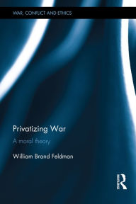 Title: Privatizing War: A Moral Theory / Edition 1, Author: William Feldman