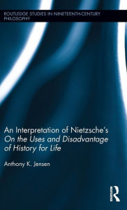 Title: An Interpretation of Nietzsche's On the Uses and Disadvantage of History for Life / Edition 1, Author: Anthony K. Jensen