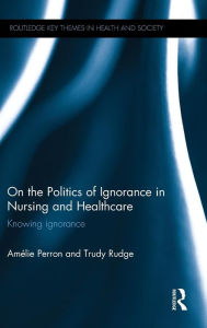Title: On the Politics of Ignorance in Nursing and Health Care: Knowing Ignorance / Edition 1, Author: Amelie Perron