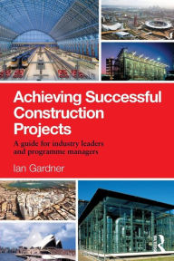 Title: Achieving Successful Construction Projects: A Guide for Industry Leaders and Programme Managers / Edition 1, Author: Ian Gardner