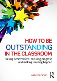 Title: How to be Outstanding in the Classroom: Raising achievement, securing progress and making learning happen, Author: Mike Gershon