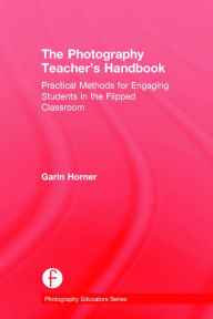 Title: The Photography Teacher's Handbook: Practical Methods for Engaging Students in the Flipped Classroom / Edition 1, Author: Garin Horner