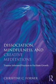 Title: Dissociation, Mindfulness, and Creative Meditations: Trauma-Informed Practices to Facilitate Growth, Author: Christine C. Forner