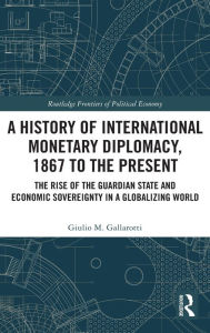 Title: A History of International Monetary Diplomacy, 1867 to the Present: The Rise of the Guardian State and Economic Sovereignty in a Globalizing World, Author: Giulio M. Gallarotti