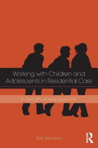Title: Working with Children and Adolescents in Residential Care: A Strengths-Based Approach / Edition 1, Author: Bob Bertolino