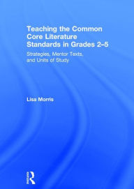 Title: Teaching the Common Core Literature Standards in Grades 2-5: Strategies, Mentor Texts, and Units of Study, Author: Lisa Morris