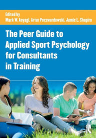 Title: The Peer Guide to Applied Sport Psychology for Consultants in Training / Edition 1, Author: Mark W. Aoyagi