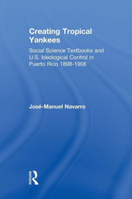 Title: Creating Tropical Yankees: Social Science Textbooks and U.S. Ideological Control in Puerto Rico, 1898-1908 / Edition 1, Author: Jose-Manuel Navarro