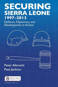 Title: Securing Sierra Leone, 1997-2013: Defence, Diplomacy and Development in Action, Author: Peter Albrecht