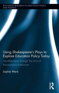 Title: Using Shakespeare's Plays to Explore Education Policy Today: Neoliberalism through the lens of Renaissance humanism / Edition 1, Author: Sophie Ward