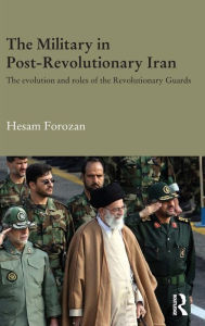 Title: The Military in Post-Revolutionary Iran: The Evolution and Roles of the Revolutionary Guards / Edition 1, Author: Hesam Forozan