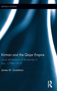 Title: Kirman and the Qajar Empire: Local Dimensions of Modernity in Iran, 1794-1914 / Edition 1, Author: James Gustafson