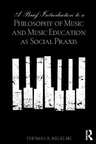 Title: A Brief Introduction to A Philosophy of Music and Music Education as Social Praxis / Edition 1, Author: Thomas A. Regelski