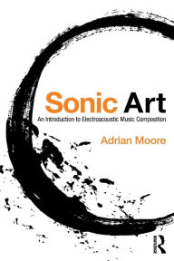 Title: Sonic Art: An Introduction to Electroacoustic Music Composition / Edition 1, Author: Adrian Moore