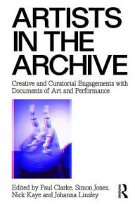 Title: Artists in the Archive: Creative and Curatorial Engagements with Documents of Art and Performance / Edition 1, Author: Paul Clarke