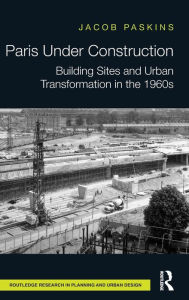 Title: Paris Under Construction: Building Sites and Urban Transformation in the 1960s / Edition 1, Author: Jacob Paskins