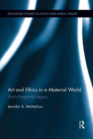 Title: Art and Ethics in a Material World: Kant's Pragmatist Legacy, Author: Jennifer McMahon