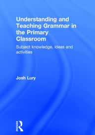 Title: Understanding and Teaching Grammar in the Primary Classroom: Subject knowledge, ideas and activities / Edition 1, Author: Josh Lury