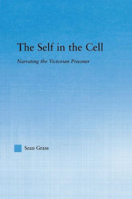 Title: The Self in the Cell: Narrating the Victorian Prisoner, Author: Sean C. Grass