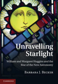 Title: Unravelling Starlight: William and Margaret Huggins and the Rise of the New Astronomy, Author: Barbara J. Becker