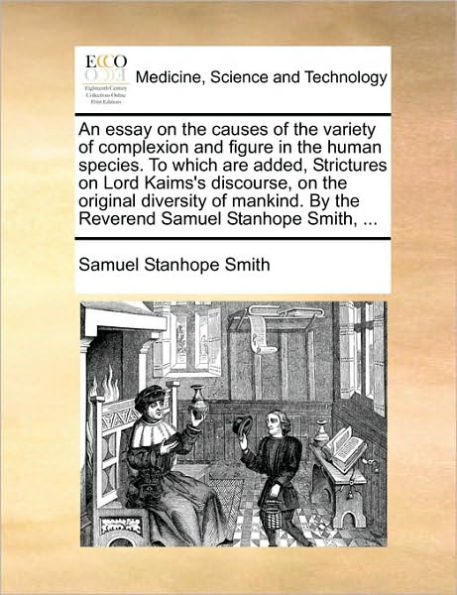 An Essay on the Causes of the Variety of Complexion and Figure in the Human Species. to Which Are Added, Strictures on Lord Kaims's Discourse, on the Original Diversity of Mankind. by the Reverend Samuel Stanhope Smith, ...