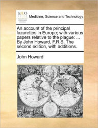 Title: An Account of the Principal Lazarettos in Europe; With Various Papers Relative to the Plague: ... by John Howard, F.R.S. the Second Edition, with Additions., Author: John Howard