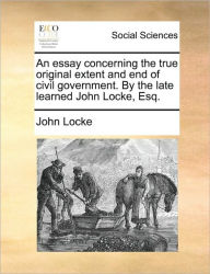 Title: An Essay Concerning the True Original Extent and End of Civil Government. by the Late Learned John Locke, Esq., Author: John Locke