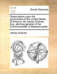 Title: Observations upon the government of the United States of America. By James Sullivan, Esq. attorney-general of the Commonwealth of Massachusetts., Author: James Sullivan