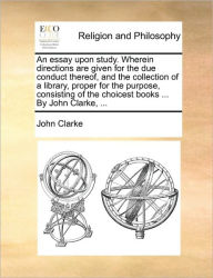 Title: An essay upon study. Wherein directions are given for the due conduct thereof, and the collection of a library, proper for the purpose, consisting of the choicest books ... By John Clarke, ..., Author: John Clarke