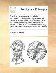 Title: Practical benevolence, in a letter, addressed to the public. By a universal friend; to whom persons of all ranks and denominations may have recourse for advice, in the most critical situations, and most delicate circumstances of human life., Author: Universal Friend