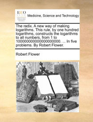 Title: The radix. A new way of making logarithms. This rule, by one hundred logarithms, constructs the logarithms to all numbers, from 1 to 100000000000000000000. ... In five problems. By Robert Flower., Author: Robert Flower