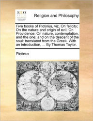 Title: Five Books of Plotinus, Viz. on Felicity; On the Nature and Origin of Evil; On Providence; On Nature, Contemplation, and the One; And on the Descent of the Soul: Translated from the Greek. with an Introduction, ... by Thomas Taylor., Author: Plotinus