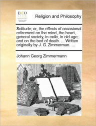 Title: Solitude; Or, the Effects of Occasional Retirement on the Mind, the Heart, General Society, in Exile, in Old Age; And on the Bed of Death. ... Written Originally by J. G. Zimmerman. ..., Author: Johann Georg Zimmermann