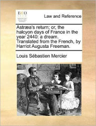 Title: Astraea's Return; Or, the Halcyon Days of France in the Year 2440: A Dream. Translated from the French, by Harriot Augusta Freeman., Author: Louis Sebastien Mercier