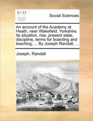 Title: An Account of the Academy at Heath, Near Wakefield, Yorkshire. Its Situation, Rise, Present State, Discipline, Terms for Boarding and Teaching; ... by Joseph Randall, ..., Author: Joseph Randall