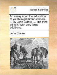 Title: An Essay Upon the Education of Youth in Grammar-Schools. ... by John Clarke, ... the Third Edition. with Very Large Additions., Author: John Clarke