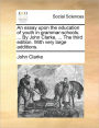 An Essay Upon the Education of Youth in Grammar-Schools. ... by John Clarke, ... the Third Edition. with Very Large Additions.