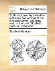 Title: Truth Vindicated by the Faithful Testimony and Writings of the Innocent Servant and Hand-Maid of the Lord, Elizabeth Bathurst, Deceased., Author: Elizabeth Bathurst